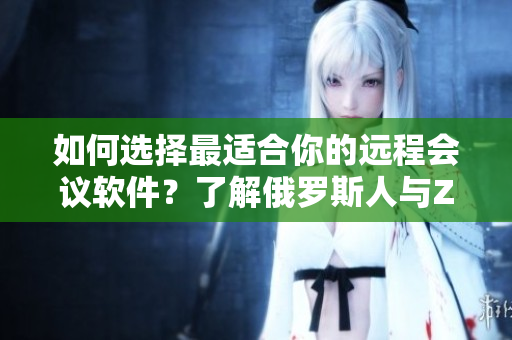 如何选择最适合你的远程会议软件？了解俄罗斯人与ZOOM人不同的优缺点