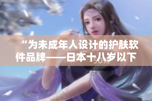 “为未成年人设计的护肤软件品牌——日本十八岁以下专属！”