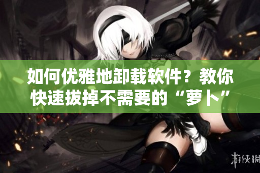 如何优雅地卸载软件？教你快速拔掉不需要的“萝卜”！