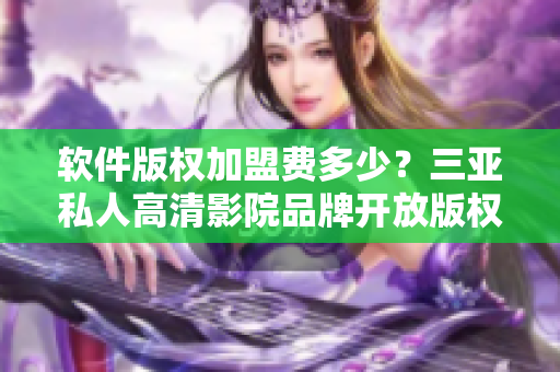 软件版权加盟费多少？三亚私人高清影院品牌开放版权授权啦！