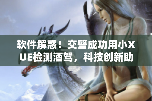 软件解惑！交警成功用小XUE检测酒驾，科技创新助力道路交通安全
