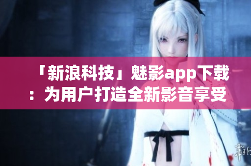 「新浪科技」魅影app下载：为用户打造全新影音享受