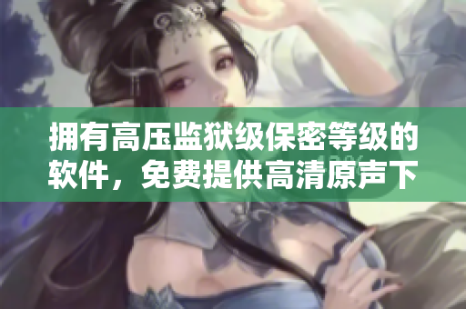 拥有高压监狱级保密等级的软件，免费提供高清原声下载，价格满天星！