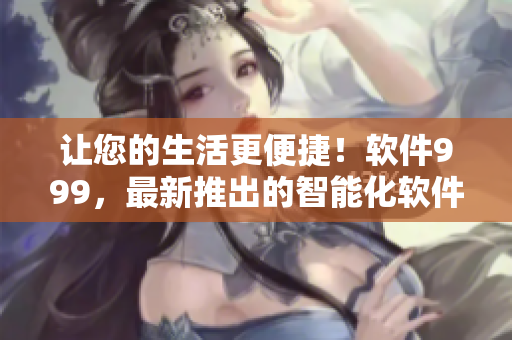 让您的生活更便捷！软件999，最新推出的智能化软件全新上线！