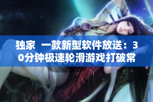 独家  一款新型软件放送：30分钟极速轮滑游戏打破常规