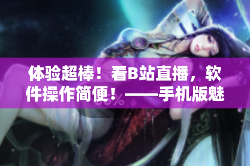 体验超棒！看B站直播，软件操作简便！——手机版魅影直播操作测评