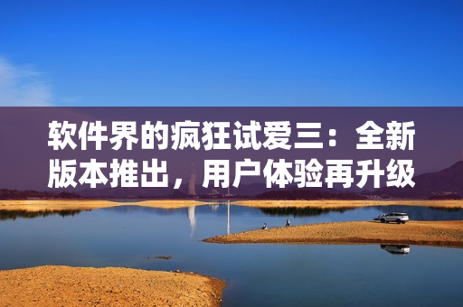 软件界的疯狂试爱三：全新版本推出，用户体验再升级！