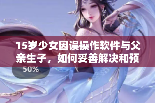 15岁少女因误操作软件与父亲生子，如何妥善解决和预防类似事件