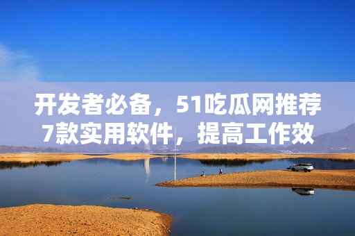 开发者必备，51吃瓜网推荐7款实用软件，提高工作效率