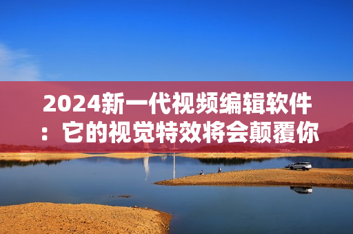 2024新一代视频编辑软件：它的视觉特效将会颠覆你的想象！
