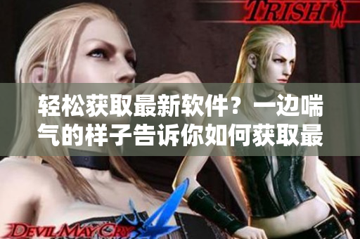 轻松获取最新软件？一边喘气的样子告诉你如何获取最新软件