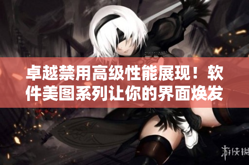 卓越禁用高级性能展现！软件美图系列让你的界面焕发迷人魅力