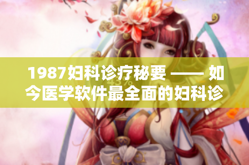 1987妇科诊疗秘要 —— 如今医学软件最全面的妇科诊疗指南