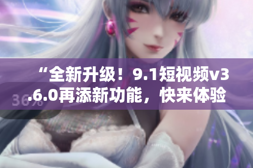 “全新升级！9.1短视频v3.6.0再添新功能，快来体验吧！”