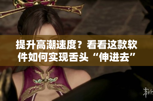 提升高潮速度？看看这款软件如何实现舌头“伸进去”体验！