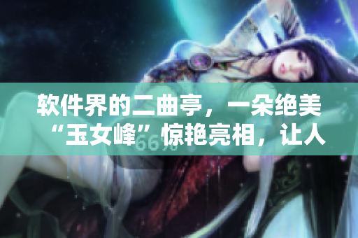 软件界的二曲亭，一朵绝美“玉女峰”惊艳亮相，让人探寻插花奥秘