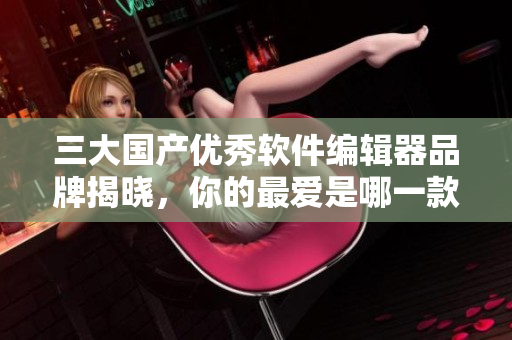 三大国产优秀软件编辑器品牌揭晓，你的最爱是哪一款？
