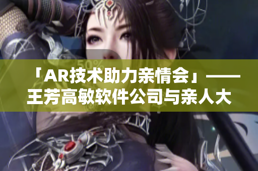 「AR技术助力亲情会」——王芳高敏软件公司与亲人大团圆