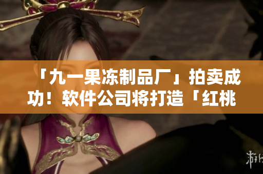 「九一果冻制品厂」拍卖成功！软件公司将打造「红桃」电视剧改编游戏！
