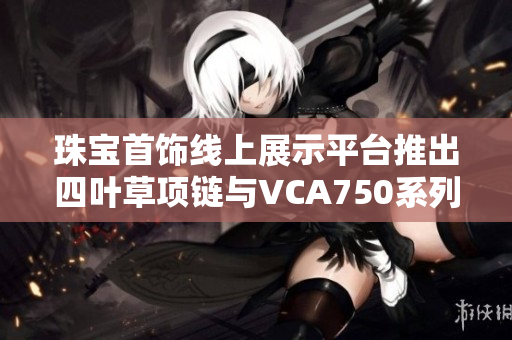 珠宝首饰线上展示平台推出四叶草项链与VCA750系列，让爱美之心有更多选择