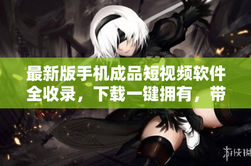 最新版手机成品短视频软件全收录，下载一键拥有，带你玩转影像编辑！