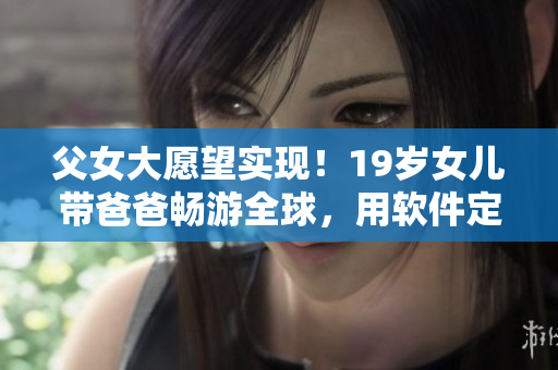 父女大愿望实现！19岁女儿带爸爸畅游全球，用软件定制自我风格旅行