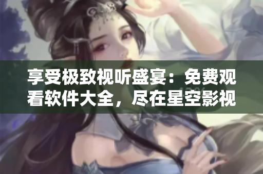 享受极致视听盛宴：免费观看软件大全，尽在星空影视平台！
