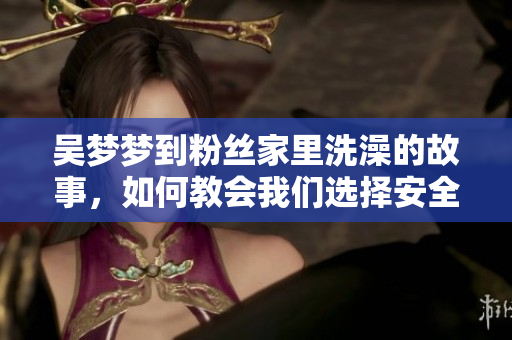 吴梦梦到粉丝家里洗澡的故事，如何教会我们选择安全的网络浏览器？