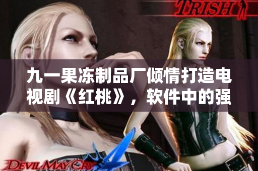 九一果冻制品厂倾情打造电视剧《红桃》，软件中的强大全新功能让你爱不释手