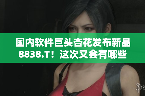 国内软件巨头杏花发布新品8838.T！这次又会有哪些黑科技？