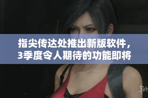 指尖传达处推出新版软件，3季度令人期待的功能即将上线