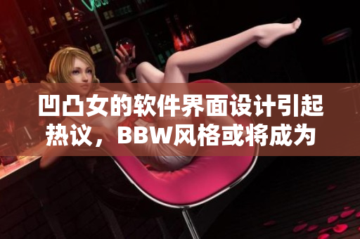 凹凸女的软件界面设计引起热议，BBW风格或将成为下一个设计趋势