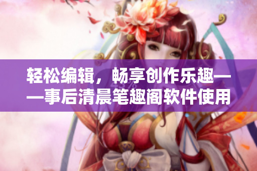 轻松编辑，畅享创作乐趣——事后清晨笔趣阁软件使用心得分享