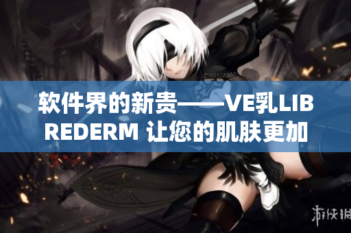 软件界的新贵——VE乳LIBREDERM 让您的肌肤更加健康美丽