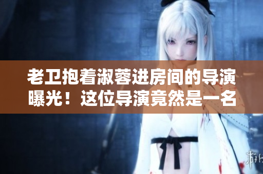 老卫抱着淑蓉进房间的导演曝光！这位导演竟然是一名软件工程师？