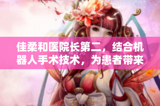 佳柔和医院长第二，结合机器人手术技术，为患者带来安全与便利