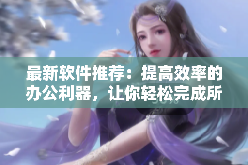 最新软件推荐：提高效率的办公利器，让你轻松完成所有任务！