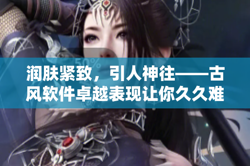 润肤紧致，引人神往——古风软件卓越表现让你久久难忘