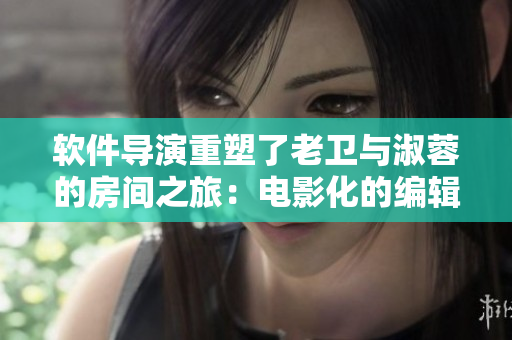 软件导演重塑了老卫与淑蓉的房间之旅：电影化的编辑软件指引故事发展