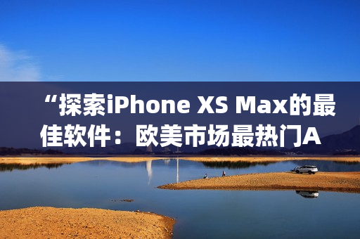 “探索iPhone XS Max的最佳软件：欧美市场最热门App推荐”