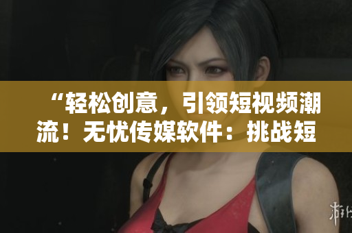 “轻松创意，引领短视频潮流！无忧传媒软件：挑战短视频领域的创新者！”