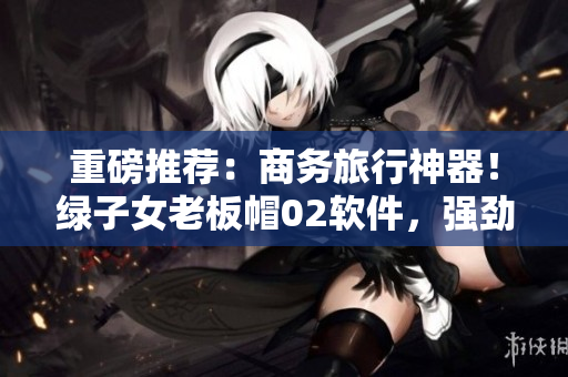 重磅推荐：商务旅行神器！绿子女老板帽02软件，强劲实用值得拥有