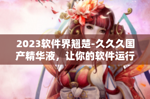 2023软件界翘楚-久久久国产精华液，让你的软件运行飞快又稳定