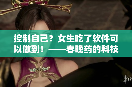 控制自己？女生吃了软件可以做到！——春晚药的科技升级版