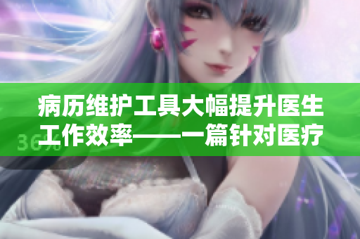 病历维护工具大幅提升医生工作效率——一篇针对医疗软件的特色文章