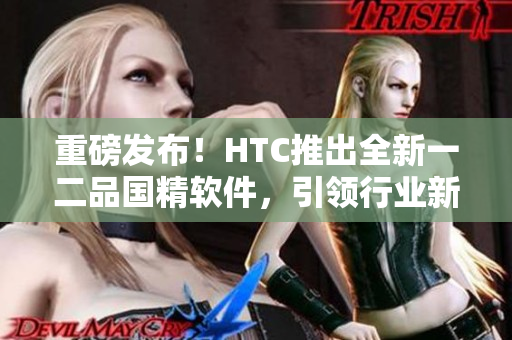 重磅发布！HTC推出全新一二品国精软件，引领行业新风尚