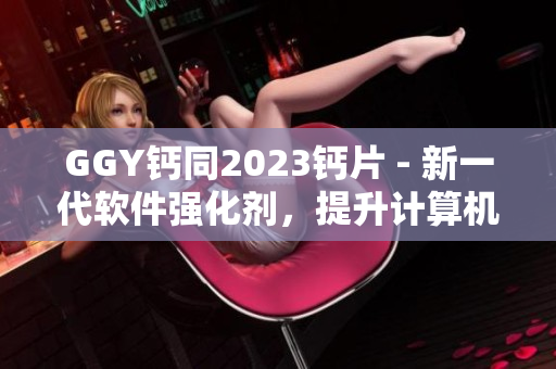 GGY钙同2023钙片 - 新一代软件强化剂，提升计算机性能的必备选择