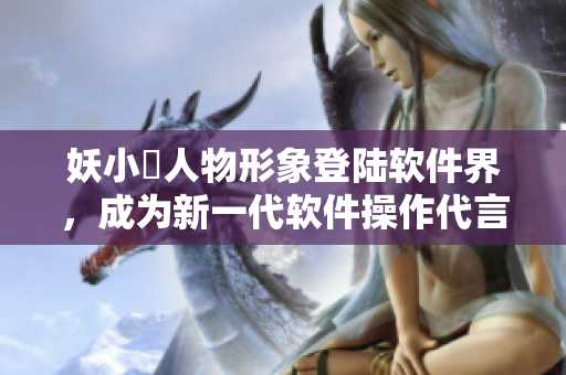 妖小槡人物形象登陆软件界，成为新一代软件操作代言人