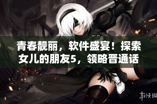 青春靓丽，软件盛宴！探索女儿的朋友5，领略晋通话技能的全新进化！
