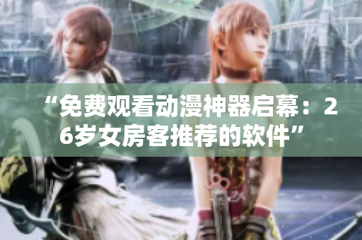 “免费观看动漫神器启幕：26岁女房客推荐的软件”